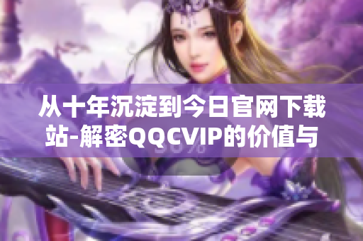 從十年沉淀到今日官網(wǎng)下載站-解密QQCVIP的價值與功能