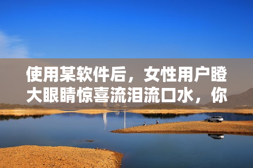 使用某軟件后，女性用戶瞪大眼睛驚喜流淚流口水，你也來試試！