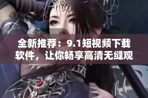 全新推薦：9.1短視頻下載軟件，讓你暢享高清無縫觀影