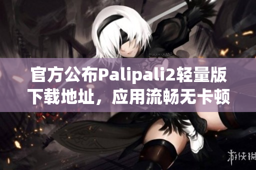官方公布Palipali2輕量版下載地址，應(yīng)用流暢無(wú)卡頓