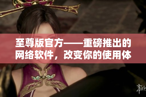 至尊版官方——重磅推出的網(wǎng)絡(luò)軟件，改變你的使用體驗(yàn)