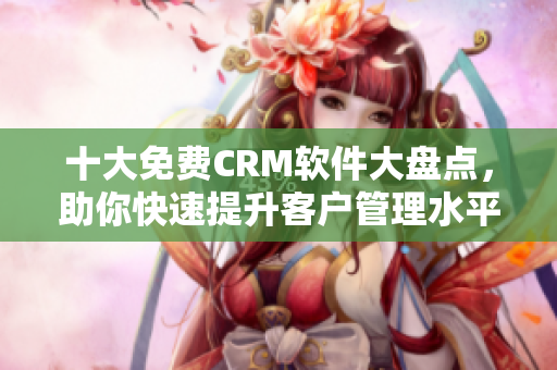 十大免費CRM軟件大盤點，助你快速提升客戶管理水平