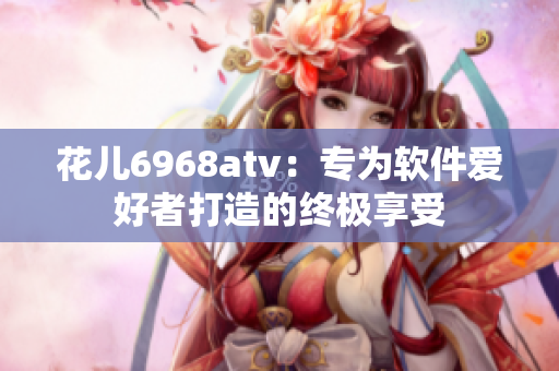 花兒6968atv：專為軟件愛好者打造的終極享受