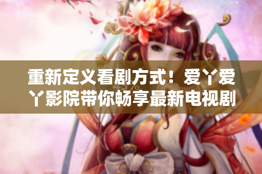 重新定義看劇方式！愛丫愛丫影院帶你暢享最新電視劇！