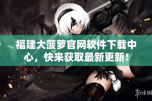 福建大菠蘿官網(wǎng)軟件下載中心，快來獲取最新更新！