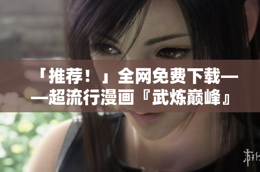 「推薦！」全網(wǎng)免費(fèi)下載——超流行漫畫『武煉巔峰』軟件版本寫作攻略