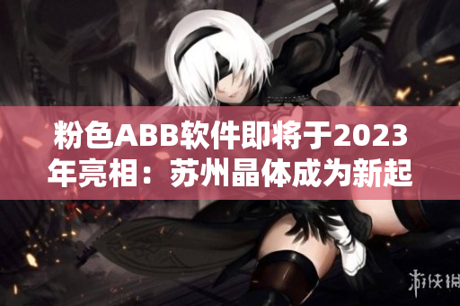 粉色ABB軟件即將于2023年亮相：蘇州晶體成為新起點