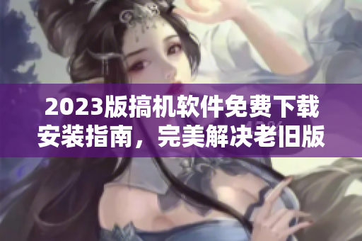 2023版搞機軟件免費下載安裝指南，完美解決老舊版本問題