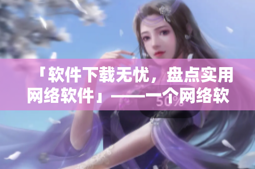 「軟件下載無(wú)憂，盤(pán)點(diǎn)實(shí)用網(wǎng)絡(luò)軟件」——一個(gè)網(wǎng)絡(luò)軟件編輯的心聲