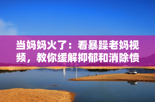 當(dāng)媽媽火了：看暴躁老媽視頻，教你緩解抑郁和消除憤怒的方法！