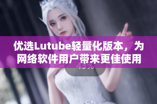 優(yōu)選Lutube輕量化版本，為網(wǎng)絡(luò)軟件用戶帶來更佳使用體驗