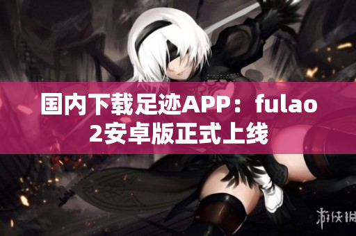 國內下載足跡APP：fulao2安卓版正式上線