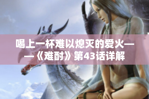 喝上一杯難以熄滅的愛火——《難酎》第43話詳解