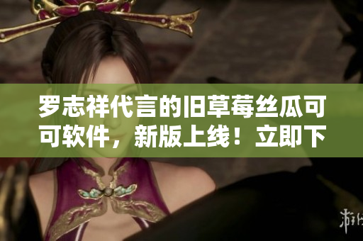 羅志祥代言的舊草莓絲瓜可可軟件，新版上線！立即下載體驗(yàn)！
