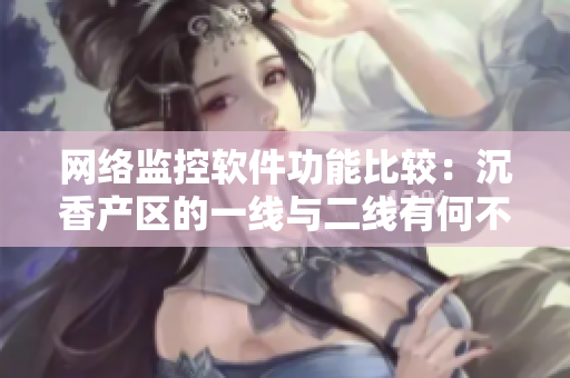 網(wǎng)絡(luò)監(jiān)控軟件功能比較：沉香產(chǎn)區(qū)的一線與二線有何不同？