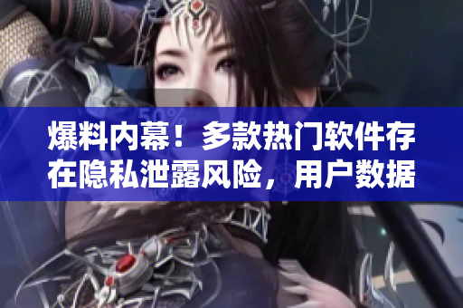 爆料內(nèi)幕！多款熱門軟件存在隱私泄露風(fēng)險，用戶數(shù)據(jù)或被竊取