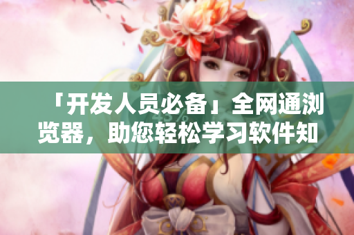 「開發(fā)人員必備」全網(wǎng)通瀏覽器，助您輕松學(xué)習(xí)軟件知識