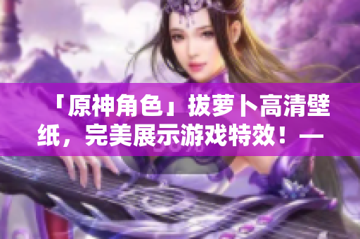 「原神角色」拔蘿卜高清壁紙，完美展示游戲特效！——網(wǎng)絡(luò)軟件相關(guān)
