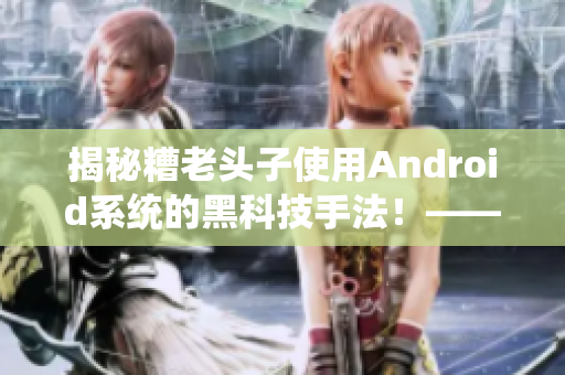 揭秘糟老頭子使用Android系統(tǒng)的黑科技手法！——軟件行業(yè)內(nèi)幕披露