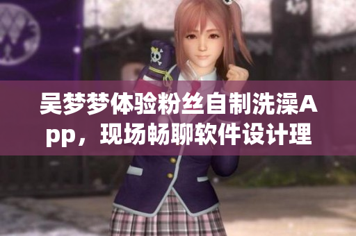 吳夢(mèng)夢(mèng)體驗(yàn)粉絲自制洗澡App，現(xiàn)場(chǎng)暢聊軟件設(shè)計(jì)理念