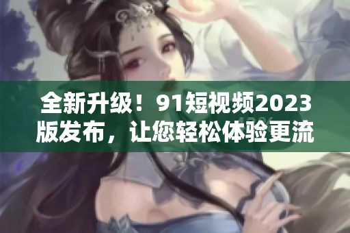 全新升級！9 1短視頻2023版發(fā)布，讓您輕松體驗(yàn)更流暢的網(wǎng)絡(luò)軟件之旅！