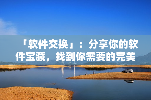 「軟件交換」：分享你的軟件寶藏，找到你需要的完美之選