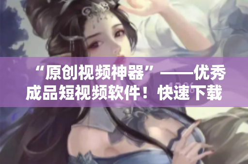 “原創(chuàng)視頻神器”——優(yōu)秀成品短視頻軟件！快速下載體驗吧！