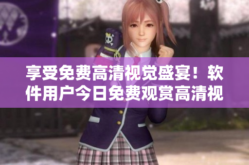 享受免費(fèi)高清視覺(jué)盛宴！軟件用戶今日免費(fèi)觀賞高清視頻