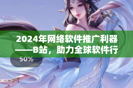 2024年網(wǎng)絡軟件推廣利器——B站，助力全球軟件行業(yè)發(fā)展！