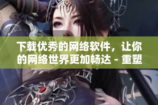 下載優(yōu)秀的網(wǎng)絡(luò)軟件，讓你的網(wǎng)絡(luò)世界更加暢達 - 重塑網(wǎng)絡(luò)軟件下載文化