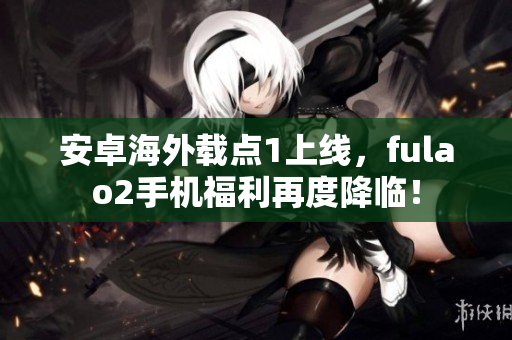安卓海外載點1上線，fulao2手機福利再度降臨！