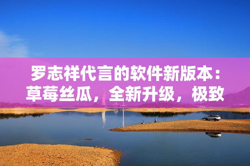 羅志祥代言的軟件新版本：草莓絲瓜，全新升級(jí)，極致體驗(yàn)！
