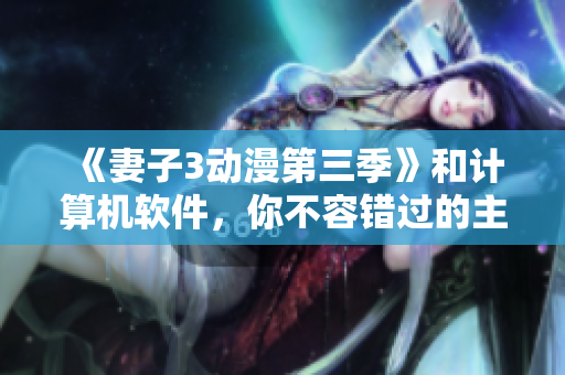 《妻子3動(dòng)漫第三季》和計(jì)算機(jī)軟件，你不容錯(cuò)過(guò)的主題——看前必讀！