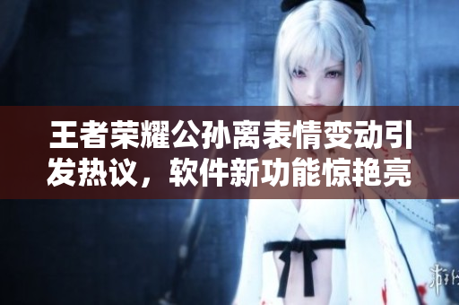 王者榮耀公孫離表情變動引發(fā)熱議，軟件新功能驚艷亮相