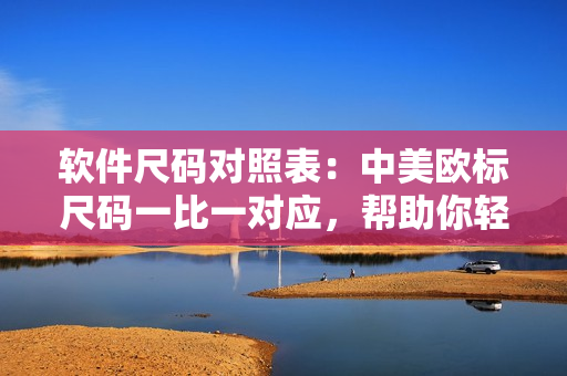 軟件尺碼對(duì)照表：中美歐標(biāo)尺碼一比一對(duì)應(yīng)，幫助你輕松選擇適合的軟件尺碼
