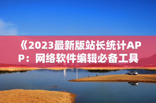 《2023最新版站長統(tǒng)計(jì)APP：網(wǎng)絡(luò)軟件編輯必備工具》