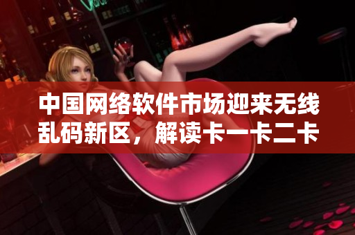 中國網(wǎng)絡(luò)軟件市場迎來無線亂碼新區(qū)，解讀卡一卡二卡三等新技術(shù)