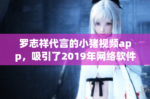 羅志祥代言的小豬視頻app，吸引了2019年網(wǎng)絡(luò)軟件市場的目光