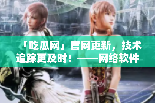 「吃瓜網(wǎng)」官網(wǎng)更新，技術(shù)追蹤更及時(shí)！——網(wǎng)絡(luò)軟件編輯分享最新域名