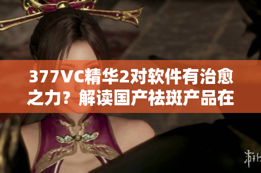 377VC精華2對軟件有治愈之力？解讀國產(chǎn)祛斑產(chǎn)品在軟件領(lǐng)域的奇效