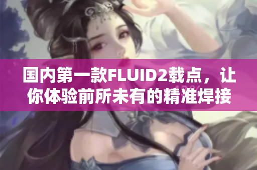 國內(nèi)第一款FLUID2載點，讓你體驗前所未有的精準(zhǔn)焊接！