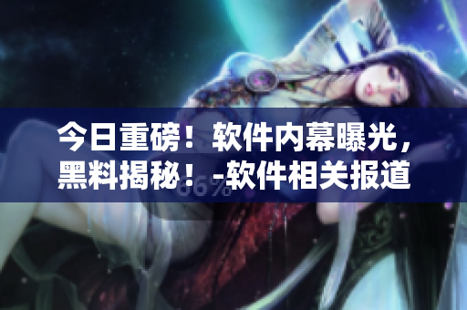 今日重磅！軟件內幕曝光，黑料揭秘！-軟件相關報道