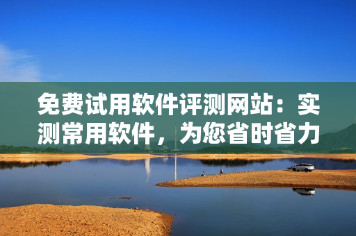 免費試用軟件評測網(wǎng)站：實測常用軟件，為您省時省力