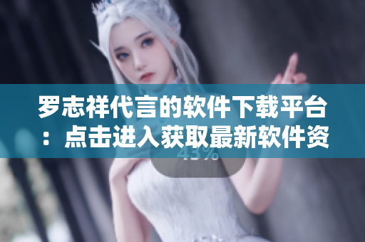 羅志祥代言的軟件下載平臺：點擊進入獲取最新軟件資源