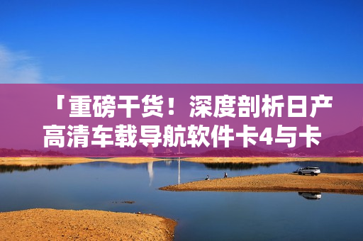 「重磅干貨！深度剖析日產(chǎn)高清車(chē)載導(dǎo)航軟件卡4與卡5區(qū)別」