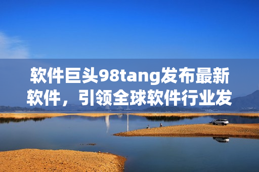 軟件巨頭98tang發(fā)布最新軟件，引領(lǐng)全球軟件行業(yè)發(fā)展