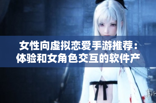 女性向虛擬戀愛手游推薦：體驗(yàn)和女角色交互的軟件產(chǎn)品
