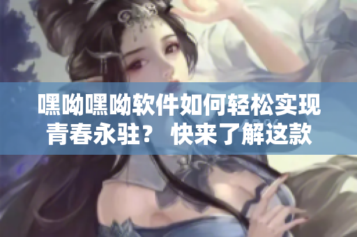 嘿呦嘿呦軟件如何輕松實(shí)現(xiàn)青春永駐？ 快來(lái)了解這款神奇APP的網(wǎng)站推廣！