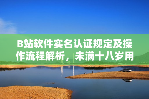 B站軟件實(shí)名認(rèn)證規(guī)定及操作流程解析，未滿(mǎn)十八歲用戶(hù)如何進(jìn)行認(rèn)證？