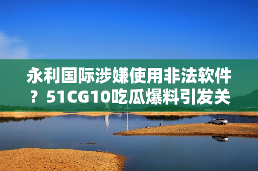 永利國(guó)際涉嫌使用非法軟件？51CG10吃瓜爆料引發(fā)關(guān)注